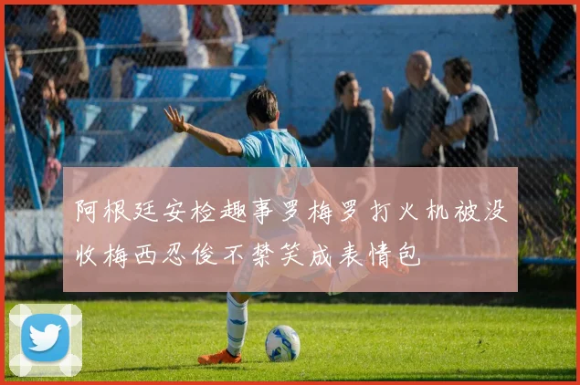 阿根廷安检趣事罗梅罗打火机被没收梅西忍俊不禁笑成表情包